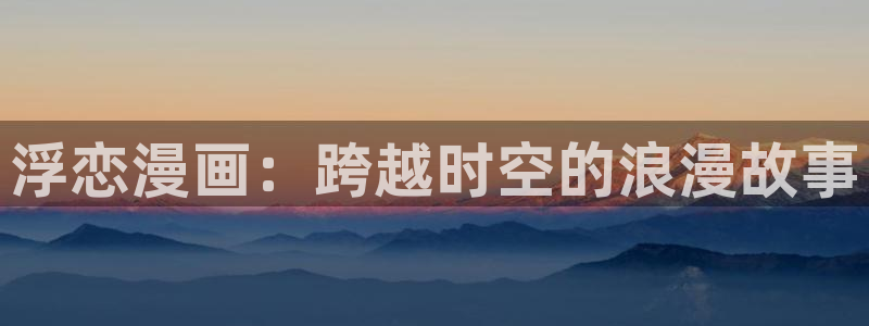 虫虫漫画免费漫画页面在线下载：浮恋漫画：跨越时空的浪漫故事